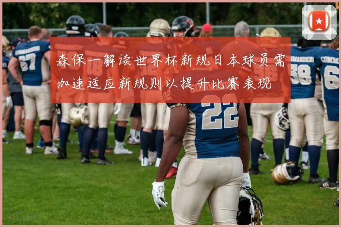 森保一解读世界杯新规日本球员需加速适应新规则以提升比赛表现