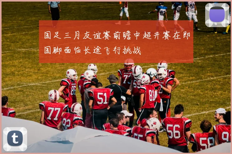 国足三月友谊赛前瞻中超开赛在即国脚面临长途飞行挑战