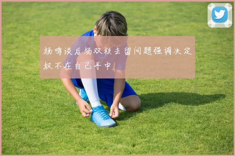 杨鸣谈后场双核去留问题强调决定权不在自己手中