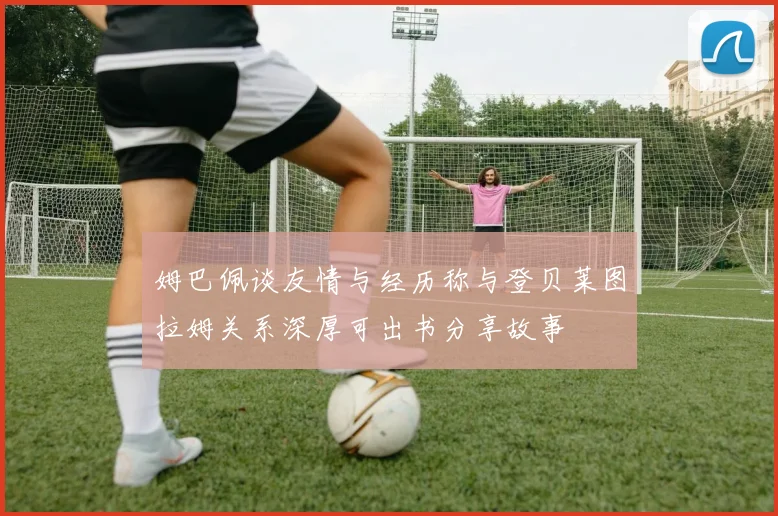姆巴佩谈友情与经历称与登贝莱图拉姆关系深厚可出书分享故事