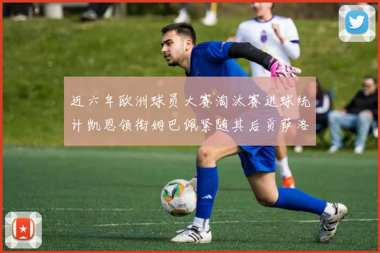近六年欧洲球员大赛淘汰赛进球统计凯恩领衔姆巴佩紧随其后贡萨洛表现不俗