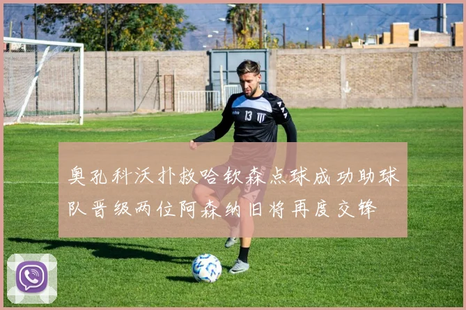奥孔科沃扑救哈钦森点球成功助球队晋级两位阿森纳旧将再度交锋