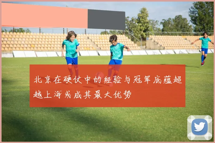 北京在硬仗中的经验与冠军底蕴超越上海或成其最大优势