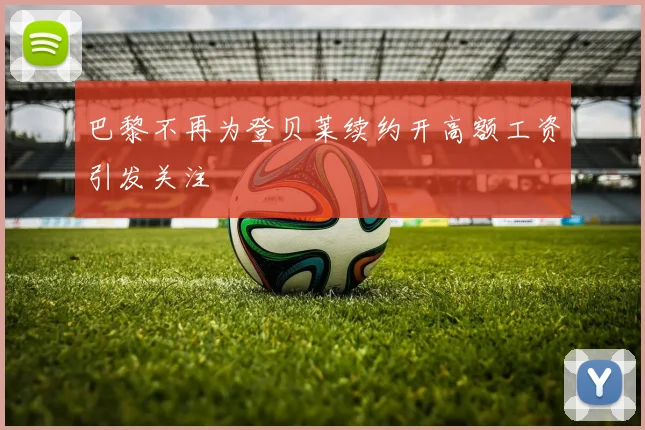 巴黎不再为登贝莱续约开高额工资引发关注