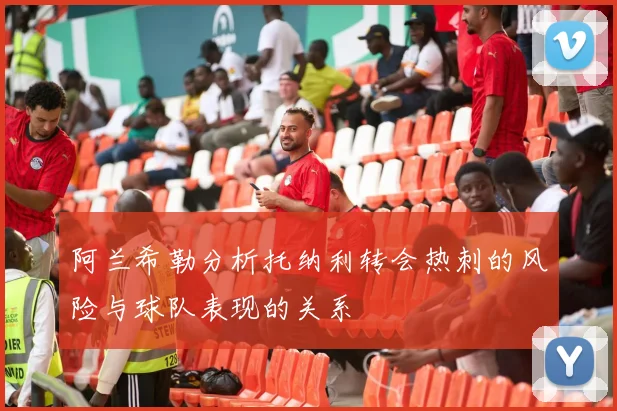 阿兰希勒分析托纳利转会热刺的风险与球队表现的关系
