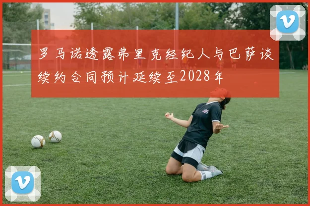 罗马诺透露弗里克经纪人与巴萨谈续约合同预计延续至2028年