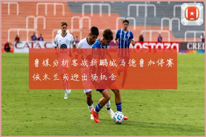 鲁媒分析客战新鹏城马德鲁加停赛依木兰或迎出场机会