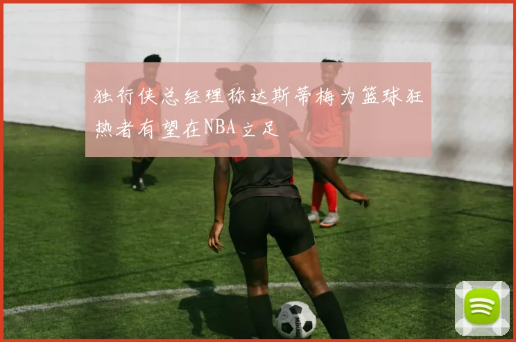 独行侠总经理称达斯蒂梅为篮球狂热者有望在NBA立足