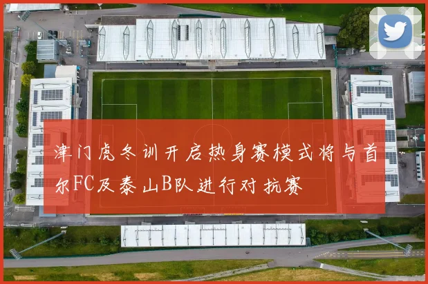 津门虎冬训开启热身赛模式将与首尔FC及泰山B队进行对抗赛