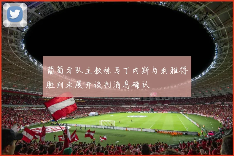 葡萄牙队主教练马丁内斯与利雅得胜利未展开谈判消息确认