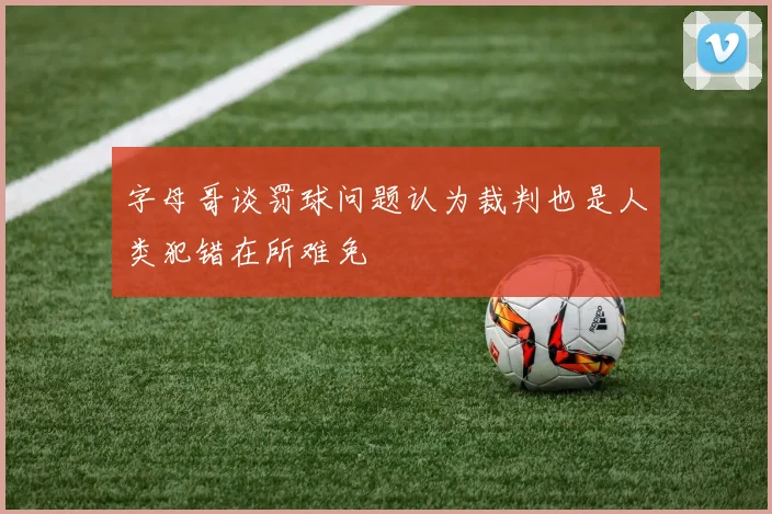 字母哥谈罚球问题认为裁判也是人类犯错在所难免