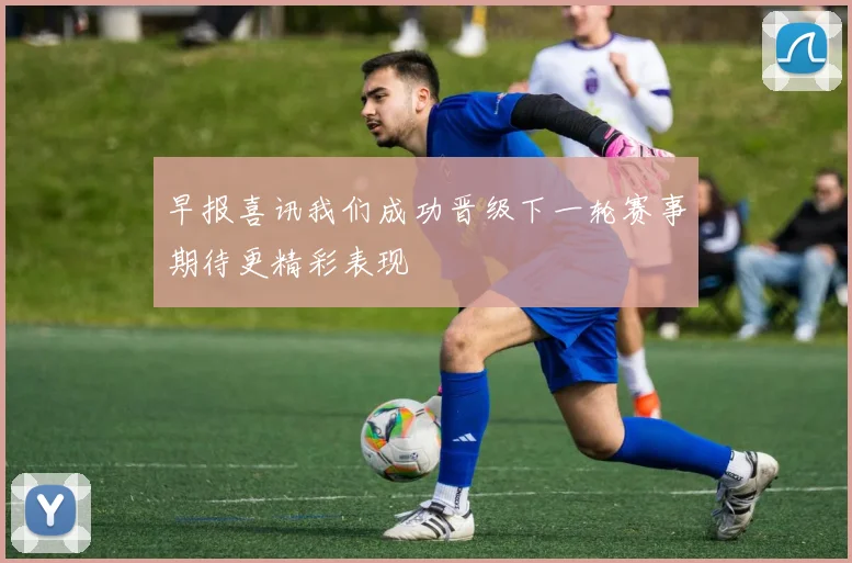 早报喜讯我们成功晋级下一轮赛事期待更精彩表现