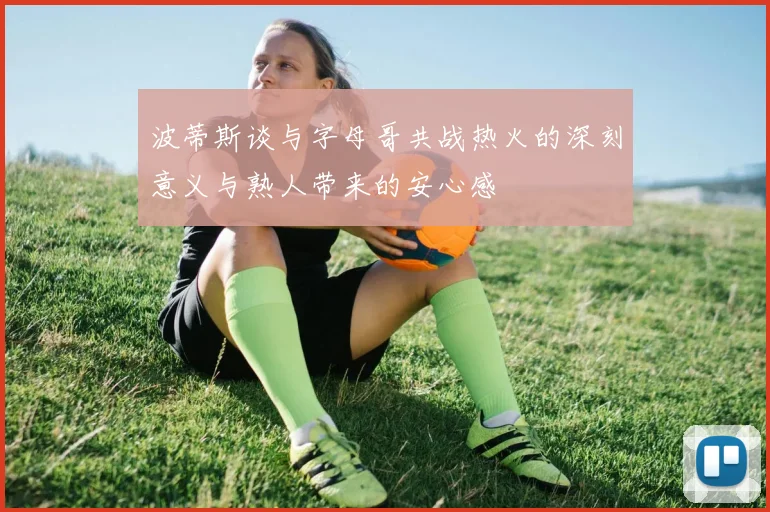 波蒂斯谈与字母哥共战热火的深刻意义与熟人带来的安心感