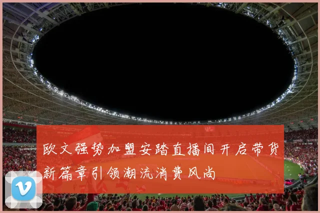 欧文强势加盟安踏直播间开启带货新篇章引领潮流消费风尚
