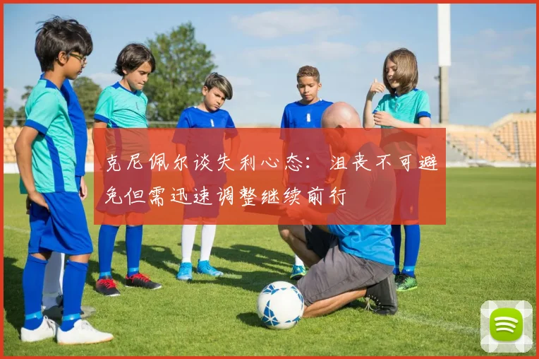克尼佩尔谈失利心态：沮丧不可避免但需迅速调整继续前行