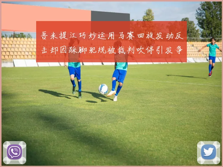 吾米提江巧妙运用马赛回旋发动反击却因踩脚犯规被裁判吹停引发争议