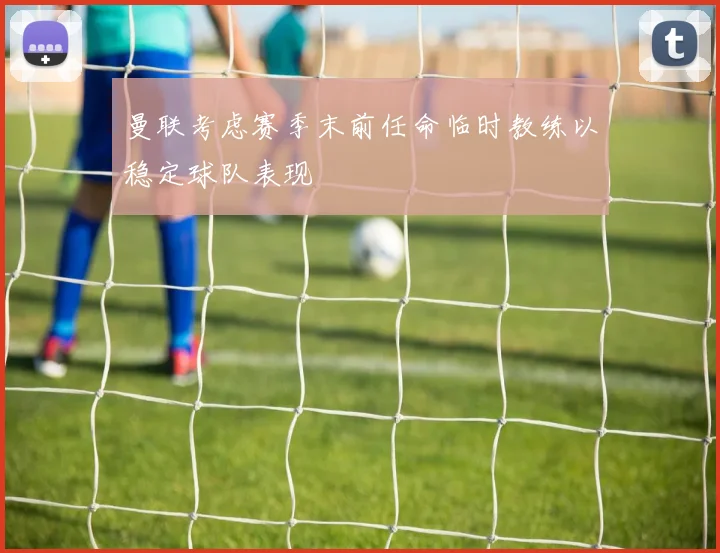 曼联考虑赛季末前任命临时教练以稳定球队表现