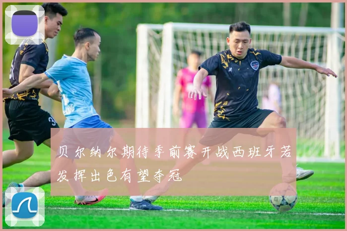 贝尔纳尔期待季前赛开战西班牙若发挥出色有望夺冠