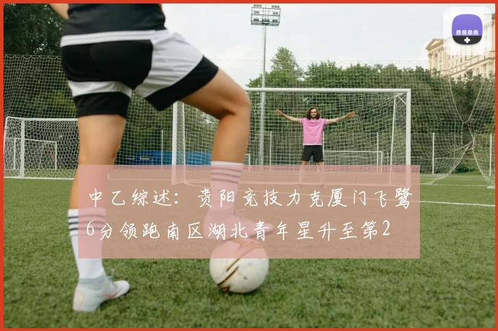 中乙综述：贵阳竞技力克厦门飞鹭6分领跑南区湖北青年星升至第2