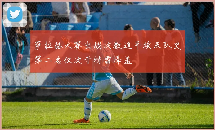 萨拉赫大赛出战次数追平埃及队史第二名仅次于特雷泽盖